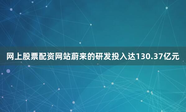 网上股票配资网站蔚来的研发投入达130.37亿元