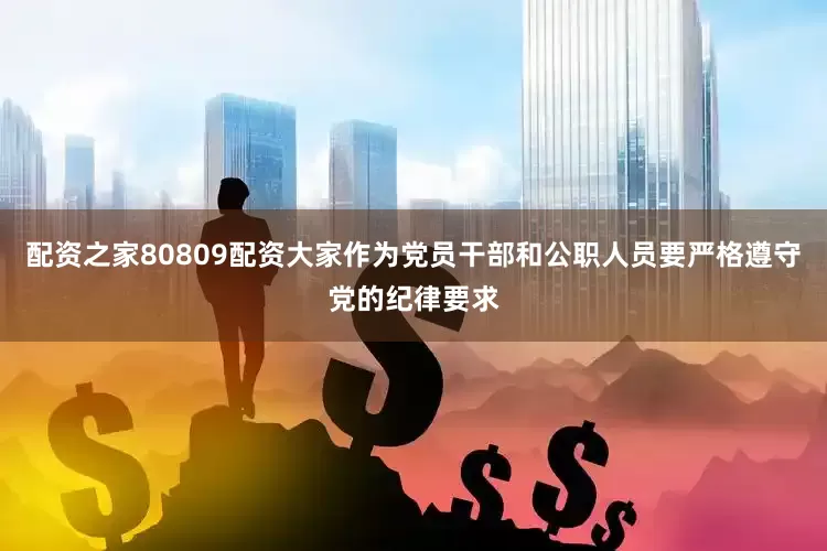 配资之家80809配资大家作为党员干部和公职人员要严格遵守党的纪律要求